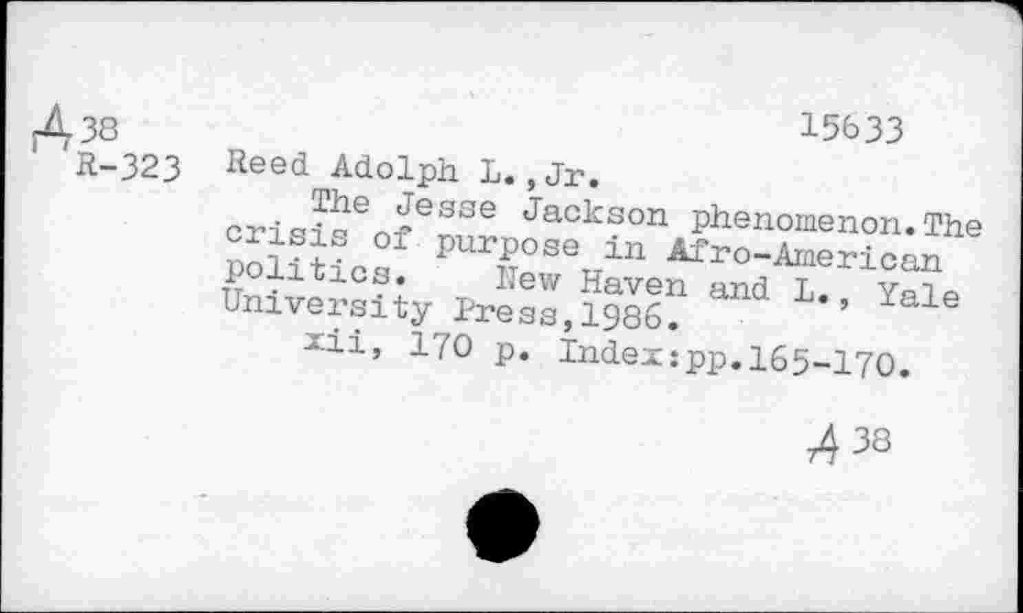 ﻿38 R-323
15633
Reed Adolph L. ,Jr.
Jesse Jackson phenomenon.The f Purpose in Afro-American politics. Kew Haven and L. Yale University Press,1986.	al
xii, 170 p. Index:pp.l65-17O.
74 38